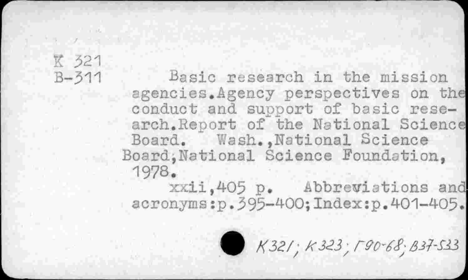 ﻿K 521
B-311
Basic research in the mission agencies.Agency perspectives on the conduct and support of basic research.Report of the National Science Board. Wash.,National Science Board,National Science Foundation, 1978.
xxii,405 p. Abbreviations and acronyms:p.595-400;Index:p.401-405.
/<32/; //323;